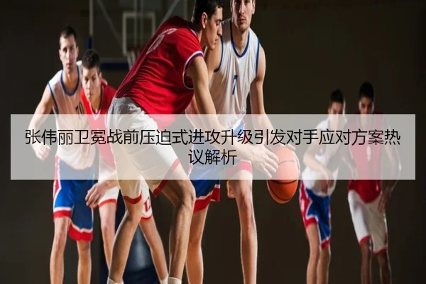 张伟丽卫冕战前压迫式进攻升级引发对手应对方案热议解析