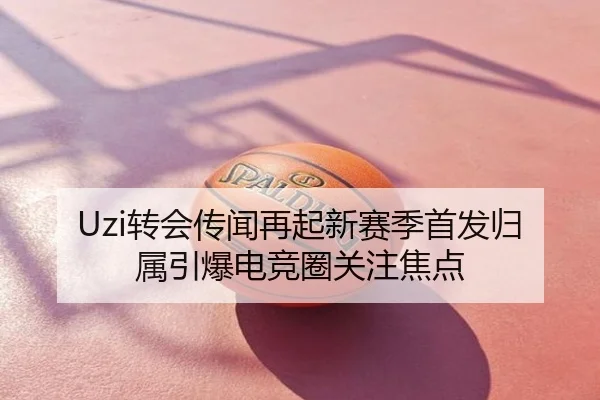 Uzi转会传闻再起新赛季首发归属引爆电竞圈关注焦点