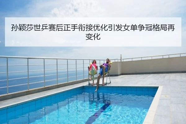孙颖莎世乒赛后正手衔接优化引发女单争冠格局再变化