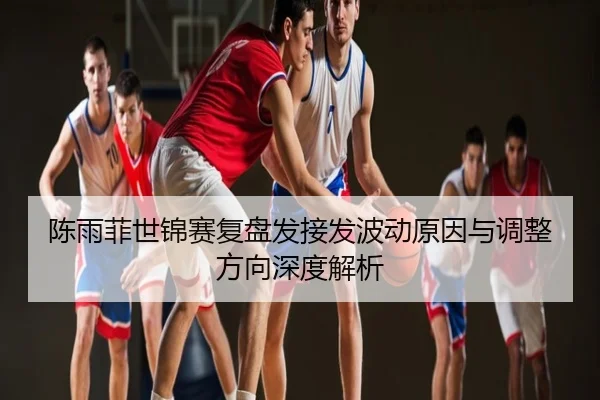 陈雨菲世锦赛复盘发接发波动原因与调整方向深度解析