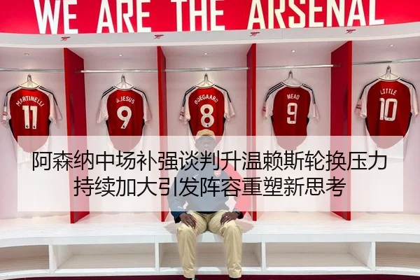 阿森纳中场补强谈判升温赖斯轮换压力持续加大引发阵容重塑新思考