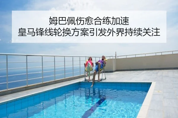 姆巴佩伤愈合练加速 皇马锋线轮换方案引发外界持续关注