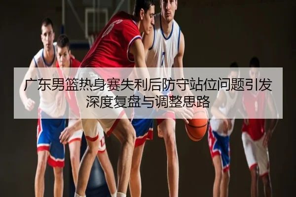 广东男篮热身赛失利后防守站位问题引发深度复盘与调整思路