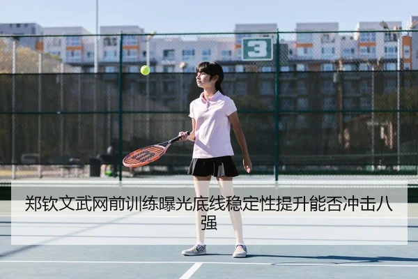 郑钦文武网前训练曝光底线稳定性提升能否冲击八强