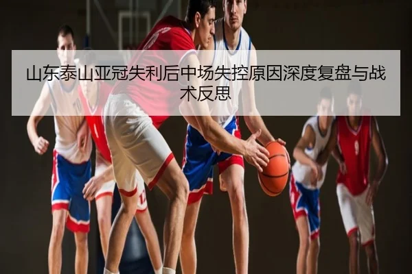 山东泰山亚冠失利后中场失控原因深度复盘与战术反思