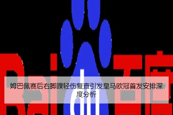 姆巴佩赛后右脚踝轻伤复查引发皇马欧冠首发安排深度分析