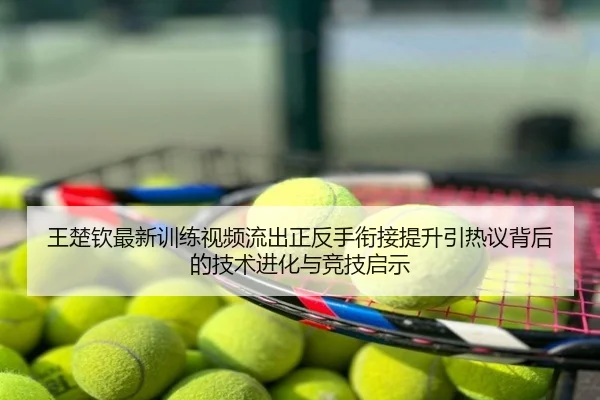 王楚钦最新训练视频流出正反手衔接提升引热议背后的技术进化与竞技启示